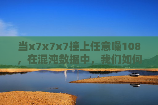 当x7x7x7撞上任意噪108,在混沌数据中,我们如何捕捉秩序的微光?x7x7x7×任意噪108,混沌数据中的秩序微光 当x7x7x7撞上任意噪108,在混沌数据中,我们如何捕捉秩序的微光?x7x7x7×任意噪108,混沌数据中的秩序微光