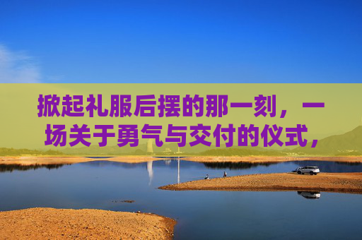 掀起礼服后摆的那一刻,一场关于勇气与交付的仪式,掀裙摆,一场勇气的交付仪式 掀起礼服后摆的那一刻,一场关于勇气与交付的仪式,掀裙摆,一场勇气的交付仪式
