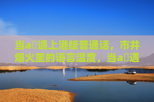 当a㚫遇上港版普通话,市井烟火里的语言温度,当a㚫遇上港普,市井烟火的语言温度 当a㚫遇上港版普通话,市井烟火里的语言温度,当a㚫遇上港普,市井烟火的语言温度