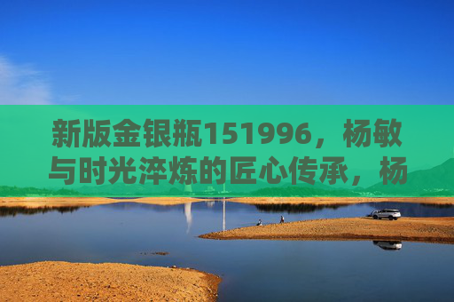 新版金银瓶151996,杨敏与时光淬炼的匠心传承,杨敏与时光淬炼,新版金银瓶151996的匠心传承 新版金银瓶151996,杨敏与时光淬炼的匠心传承,杨敏与时光淬炼,新版金银瓶151996的匠心传承