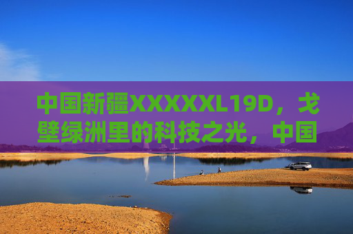 中国新疆XXXXXL19D,戈壁绿洲里的科技之光,中国新疆XXXXXL19D,戈壁绿洲的科技之光 中国新疆XXXXXL19D,戈壁绿洲里的科技之光,中国新疆XXXXXL19D,戈壁绿洲的科技之光