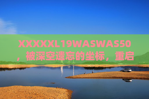 XXXXXL19WASWAS50,被深空遗忘的坐标,重启时的人类回响,深空遗忘坐标,重启人类回响 XXXXXL19WASWAS50,被深空遗忘的坐标,重启时的人类回响,深空遗忘坐标,重启人类回响