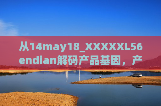 从14may18_XXXXXL56endian解码产品基因，产地背后的技术与匠心，解码产品基因，产地技术与匠心