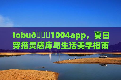 tobu👙1004app,夏日穿搭灵感库与生活美学指南,tobu👙1004app,夏日穿搭灵感库与生活美学指南 tobu👙1004app,夏日穿搭灵感库与生活美学指南,tobu👙1004app,夏日穿搭灵感库与生活美学指南