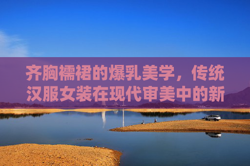 齐胸襦裙的爆乳美学，传统汉服女装在现代审美中的新生，齐胸襦裙，爆乳美学下的汉服新生