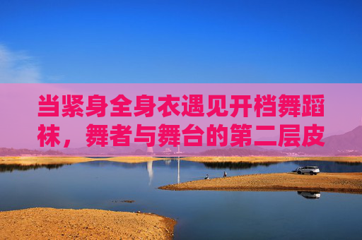 当紧身全身衣遇见开档舞蹈袜,舞者与舞台的第二层皮肤对话,紧身衣与开档袜,舞者的第二层皮肤舞台对话 当紧身全身衣遇见开档舞蹈袜,舞者与舞台的第二层皮肤对话,紧身衣与开档袜,舞者的第二层皮肤舞台对话