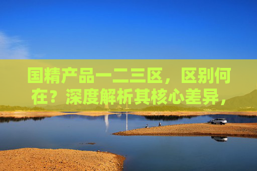 国精产品一二三区,区别何在?深度解析其核心差异,国精产品一二三区核心差异深度解析 国精产品一二三区,区别何在?深度解析其核心差异,国精产品一二三区核心差异深度解析