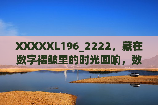XXXXXL196_2222,藏在数字褶皱里的时光回响,数字褶皱里的时光回响 XXXXXL196_2222,藏在数字褶皱里的时光回响,数字褶皱里的时光回响