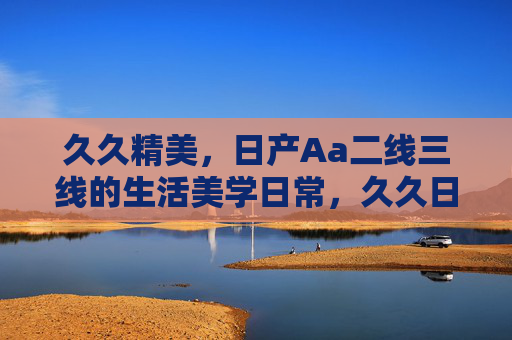 久久精美，日产Aa二线三线的生活美学日常，久久日常，二线三线的生活美学
