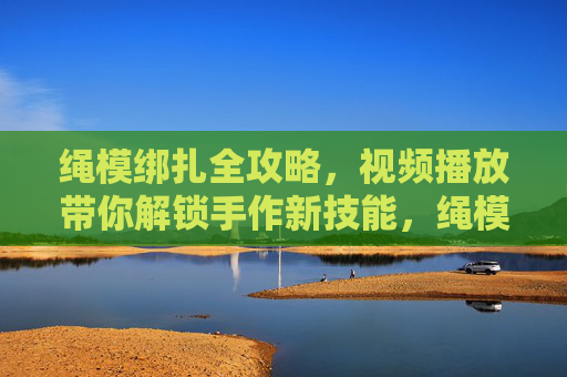 绳模绑扎全攻略，视频播放带你解锁手作新技能，绳模绑扎全攻略，视频解锁手作新技能
