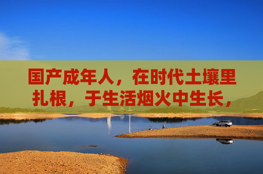 国产成年人,在时代土壤里扎根,于生活烟火中生长,时代土壤扎根,生活烟火生长 国产成年人,在时代土壤里扎根,于生活烟火中生长,时代土壤扎根,生活烟火生长