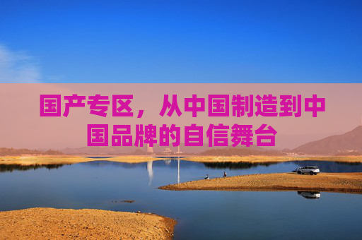 国产专区,从中国制造到中国品牌的自信舞台 国产专区,从中国制造到中国品牌的自信舞台