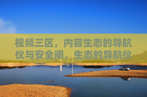 视频三区,内容生态的导航仪与安全阀,生态的导航仪与安全阀 视频三区,内容生态的导航仪与安全阀,生态的导航仪与安全阀