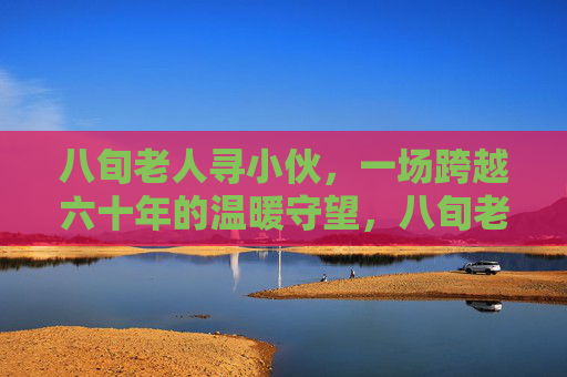 八旬老人寻小伙,一场跨越六十年的温暖守望,八旬老人寻小伙,六十年温暖守望 八旬老人寻小伙,一场跨越六十年的温暖守望,八旬老人寻小伙,六十年温暖守望