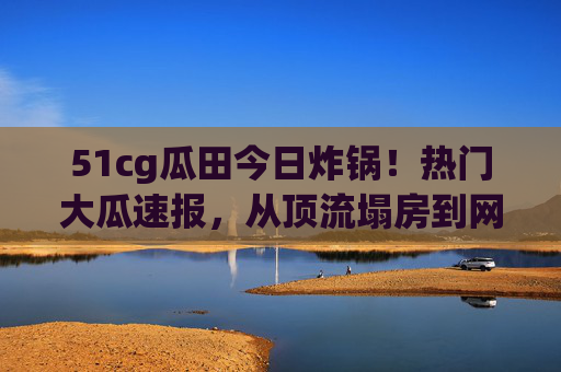 51cg瓜田今日炸锅!热门大瓜速报,从顶流塌房到网红撕X,这瓜够甜吗?51cg瓜田今日炸锅,顶流塌房网红撕X,热门大瓜速报够甜吗? 51cg瓜田今日炸锅!热门大瓜速报,从顶流塌房到网红撕X,这瓜够甜吗?51cg瓜田今日炸锅,顶流塌房网红撕X,热门大瓜速报够甜吗?