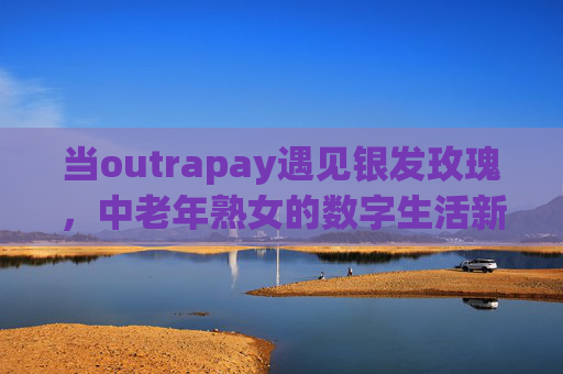 当outrapay遇见银发玫瑰,中老年熟女的数字生活新叙事,outrapay遇见银发玫瑰,中老年熟女的数字生活新叙事 当outrapay遇见银发玫瑰,中老年熟女的数字生活新叙事,outrapay遇见银发玫瑰,中老年熟女的数字生活新叙事