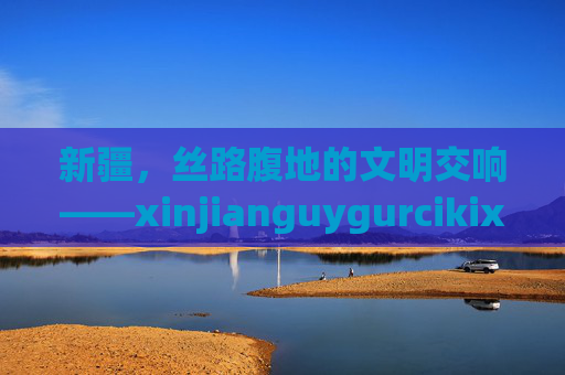 新疆,丝路腹地的文明交响——xinjianguygurcikixi的多彩篇章,新疆,丝路腹地的文明交响与多彩篇章 新疆,丝路腹地的文明交响——xinjianguygurcikixi的多彩篇章,新疆,丝路腹地的文明交响与多彩篇章