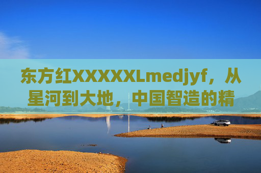 东方红XXXXXLmedjyf,从星河到大地,中国智造的精神密码,东方红,从星河到大地,中国智造的精神密码 东方红XXXXXLmedjyf,从星河到大地,中国智造的精神密码,东方红,从星河到大地,中国智造的精神密码