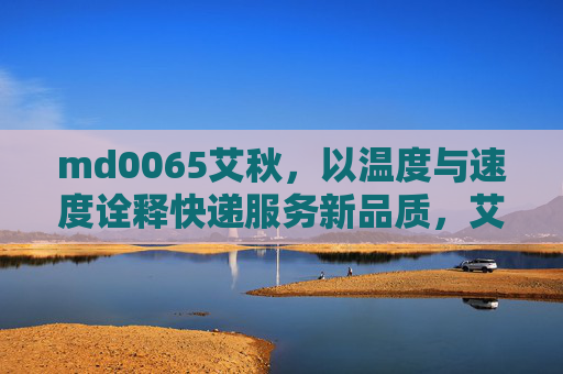 md0065艾秋，以温度与速度诠释快递服务新品质，艾秋，温度与速度诠释快递服务新品质