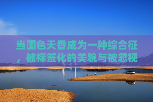 当国色天香成为一种综合征,被标签化的美貌与被忽视的生命,国色天香综合征,标签化下的美貌与被忽视的生命 当国色天香成为一种综合征,被标签化的美貌与被忽视的生命,国色天香综合征,标签化下的美貌与被忽视的生命