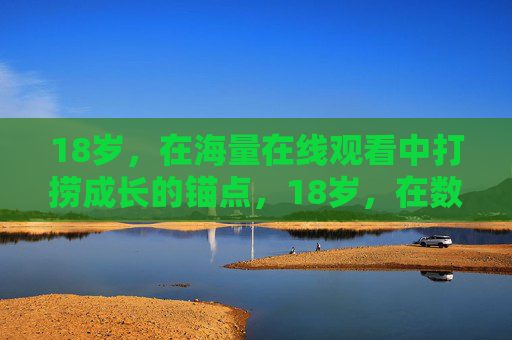 18岁,在海量在线观看中打捞成长的锚点,18岁,在数字洪流中打捞成长锚点 18岁,在海量在线观看中打捞成长的锚点,18岁,在数字洪流中打捞成长锚点