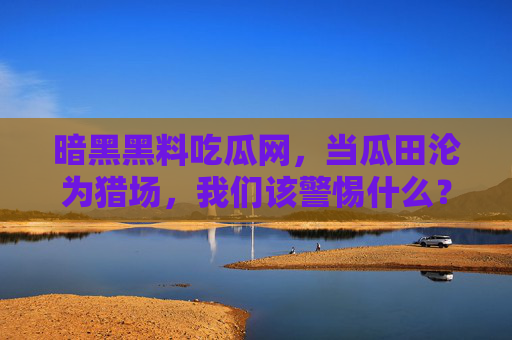 暗黑黑料吃瓜网，当瓜田沦为猎场，我们该警惕什么？瓜田沦为猎场，吃瓜暗网的警惕