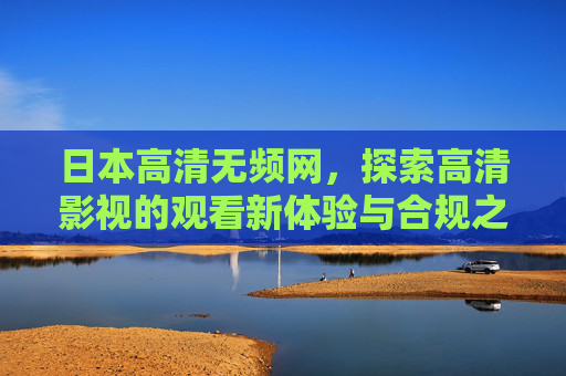 日本高清无频网，探索高清影视的观看新体验与合规之道，日本高清无频网，高清影视新体验与合规之道