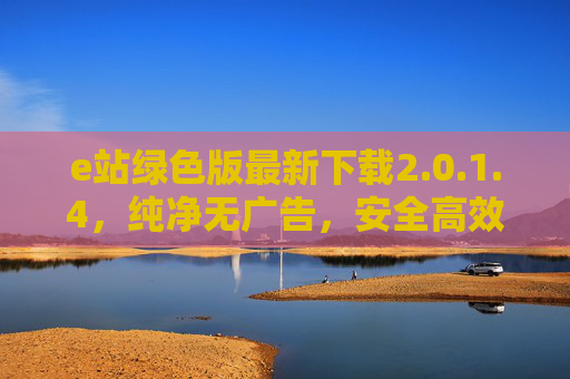 e站绿色版最新下载2.0.1.4，纯净无广告，安全高效体验升级，e站绿色版2.0.1.4最新下载，纯净无广告，安全高效体验升级
