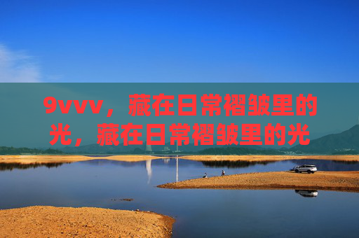 9vvv,藏在日常褶皱里的光,藏在日常褶皱里的光 9vvv,藏在日常褶皱里的光,藏在日常褶皱里的光