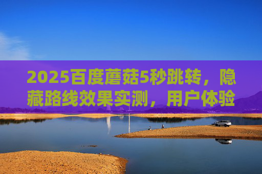2025百度蘑菇5秒跳转,隐藏路线效果实测,用户体验是惊喜还是鸡肋?2025百度蘑菇5秒跳转隐藏路线实测,用户体验惊喜还是鸡肋? 2025百度蘑菇5秒跳转,隐藏路线效果实测,用户体验是惊喜还是鸡肋?2025百度蘑菇5秒跳转隐藏路线实测,用户体验惊喜还是鸡肋?