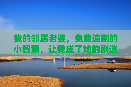我的邻居老婆，免费追剧的小智慧，让我成了她的剧迷搭子，邻居老婆的免费追剧小智慧，让我成了她的剧迷搭子