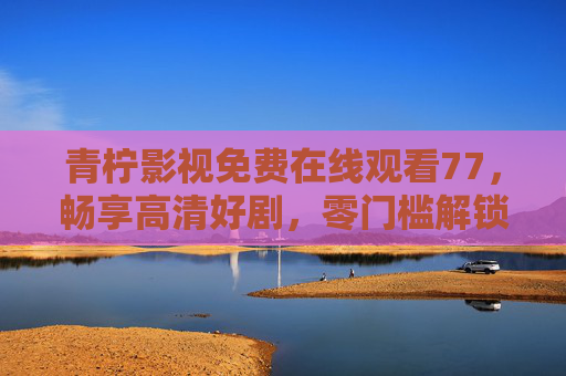 青柠影视免费在线观看77,畅享高清好剧,零门槛解锁影视盛宴,青柠影视,免费高清零门槛,畅享影视盛宴 青柠影视免费在线观看77,畅享高清好剧,零门槛解锁影视盛宴,青柠影视,免费高清零门槛,畅享影视盛宴