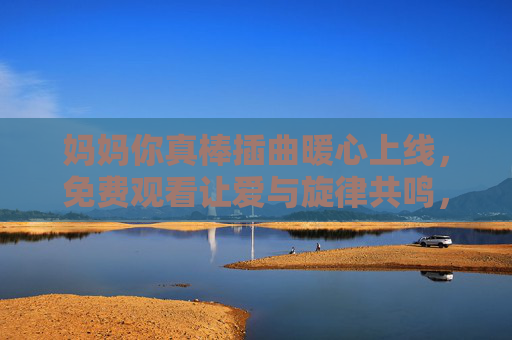 妈妈你真棒插曲暖心上线,免费观看让爱与旋律共鸣,妈妈你真棒插曲暖心免费上线,爱与旋律共鸣 妈妈你真棒插曲暖心上线,免费观看让爱与旋律共鸣,妈妈你真棒插曲暖心免费上线,爱与旋律共鸣