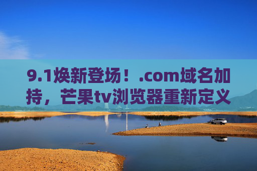9.1焕新登场!.com域名加持,芒果tv浏览器重新定义追剧自由,芒果TV浏览器9.1焕新登场,.com域名加持,重新定义追剧自由 9.1焕新登场!.com域名加持,芒果tv浏览器重新定义追剧自由,芒果TV浏览器9.1焕新登场,.com域名加持,重新定义追剧自由