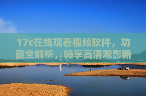 17c在线观看视频软件，功能全解析，畅享高清观影新体验，17c在线视频软件功能全解析，畅享高清观影新体验