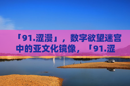 「91.涩漫」，数字欲望迷宫中的亚文化镜像，「91.涩漫」，数字欲望迷宫中的亚文化镜像