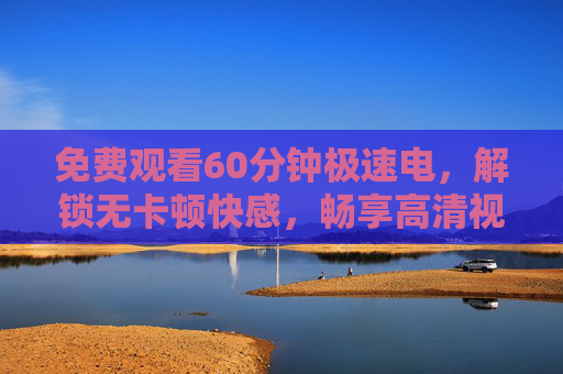 免费观看60分钟极速电,解锁无卡顿快感,畅享高清视界新体验,免费60分钟极速无卡顿,畅享高清新视界 免费观看60分钟极速电,解锁无卡顿快感,畅享高清视界新体验,免费60分钟极速无卡顿,畅享高清新视界
