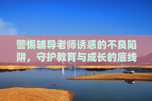 警惕辅导老师诱惑的不良陷阱，守护教育与成长的底线，警惕辅导老师诱惑陷阱，守住教育成长底线