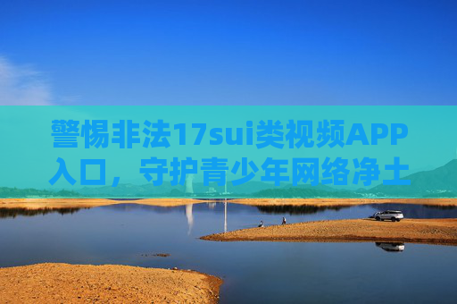 警惕非法17sui类视频APP入口，守护青少年网络净土，警惕非法17sui类视频APP入口 守护青少年网络净土