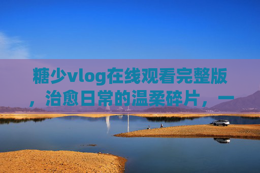 糖少vlog在线观看完整版,治愈日常的温柔碎片,一键收藏尽享慢时光,糖少vlog,治愈日常的慢时光碎片 糖少vlog在线观看完整版,治愈日常的温柔碎片,一键收藏尽享慢时光,糖少vlog,治愈日常的慢时光碎片