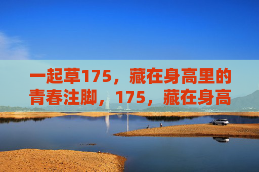 一起草175,藏在身高里的青春注脚,175,藏在身高里的青春注脚 一起草175,藏在身高里的青春注脚,175,藏在身高里的青春注脚