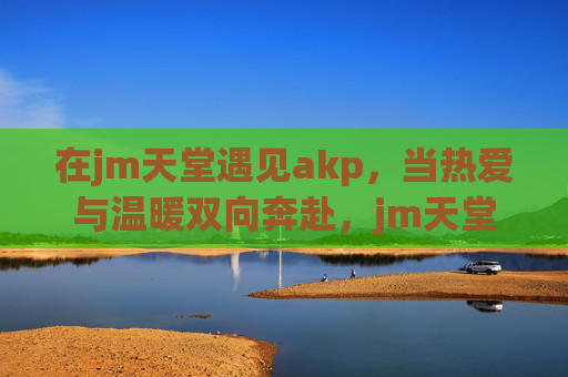 在jm天堂遇见akp,当热爱与温暖双向奔赴,jm天堂遇见akp,热爱与温暖双向奔赴 在jm天堂遇见akp,当热爱与温暖双向奔赴,jm天堂遇见akp,热爱与温暖双向奔赴