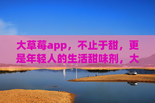 大草莓app，不止于甜，更是年轻人的生活甜味剂，大草莓app，年轻人的生活甜味剂
