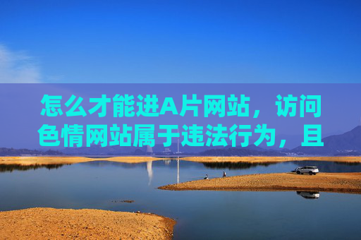 怎么才能进A片网站,访问色情网站属于违法行为,且不符合社会主义核心价值观,建议远离不良信息,遵守法律法规,健康上网。 怎么才能进A片网站,访问色情网站属于违法行为,且不符合社会主义核心价值观,建议远离不良信息,遵守法律法规,健康上网。