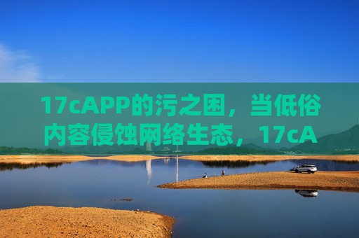 17cAPP的污之困，当低俗内容侵蚀网络生态，17cAPP污之困，低俗内容侵蚀网络生态