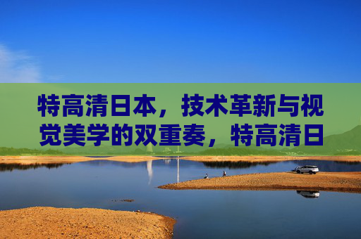 特高清日本，技术革新与视觉美学的双重奏，特高清日本，技术革新与视觉美学的双重奏