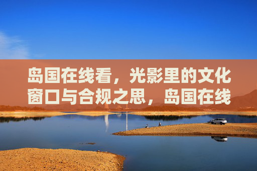 岛国在线看,光影里的文化窗口与合规之思,岛国在线光影,文化窗口与合规之思 岛国在线看,光影里的文化窗口与合规之思,岛国在线光影,文化窗口与合规之思