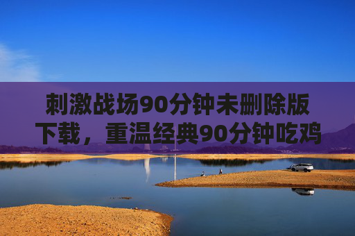 刺激战场90分钟未删除版下载，重温经典90分钟吃鸡记忆，告别遗憾，刺激战场90分钟未删除版下载，重温经典吃鸡记忆，告别遗憾