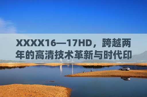 XXXX16—17HD,跨越两年的高清技术革新与时代印记,16-17HD,两年高清技术革新与时代印记 XXXX16—17HD,跨越两年的高清技术革新与时代印记,16-17HD,两年高清技术革新与时代印记