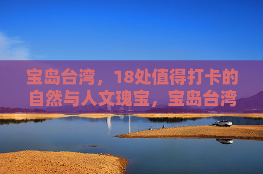 宝岛台湾,18处值得打卡的自然与人文瑰宝,宝岛台湾18处自然人文瑰宝必打卡 宝岛台湾,18处值得打卡的自然与人文瑰宝,宝岛台湾18处自然人文瑰宝必打卡